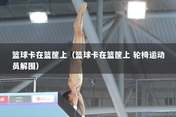 篮球卡在篮筐上（篮球卡在篮筐上 轮椅运动员解围）