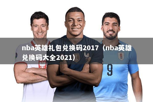 nba英雄礼包兑换码2017（nba英雄兑换码大全2021）